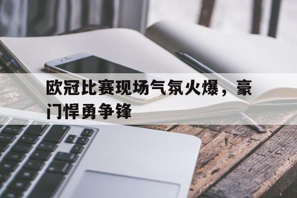乐竞体育ios下载-包含欧冠比赛现场气氛火爆，豪门悍勇争锋的词条